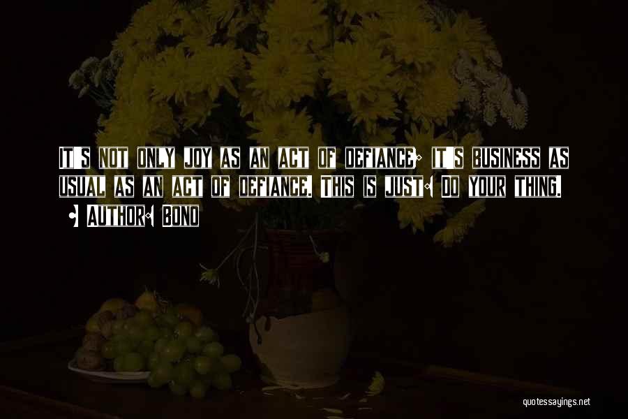 Bono Quotes: It's Not Only Joy As An Act Of Defiance; It's Business As Usual As An Act Of Defiance. This Is