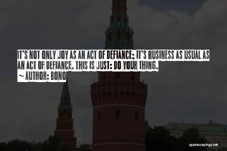 Bono Quotes: It's Not Only Joy As An Act Of Defiance; It's Business As Usual As An Act Of Defiance. This Is