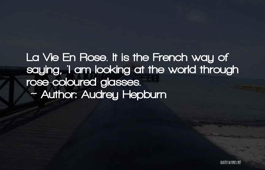 Audrey Hepburn Quotes: La Vie En Rose. It Is The French Way Of Saying, 'i Am Looking At The World Through Rose-coloured Glasses.