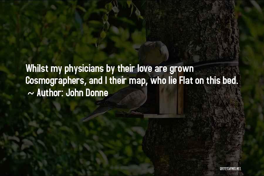 John Donne Quotes: Whilst My Physicians By Their Love Are Grown Cosmographers, And I Their Map, Who Lie Flat On This Bed.