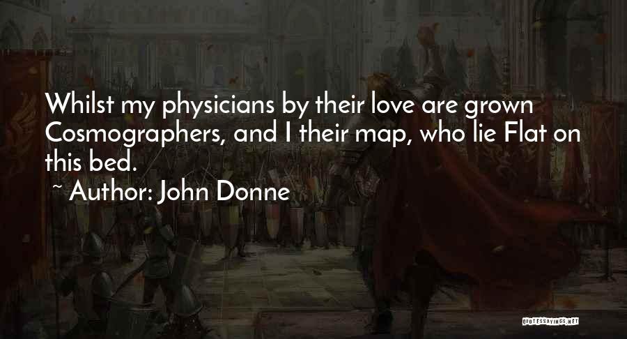 John Donne Quotes: Whilst My Physicians By Their Love Are Grown Cosmographers, And I Their Map, Who Lie Flat On This Bed.