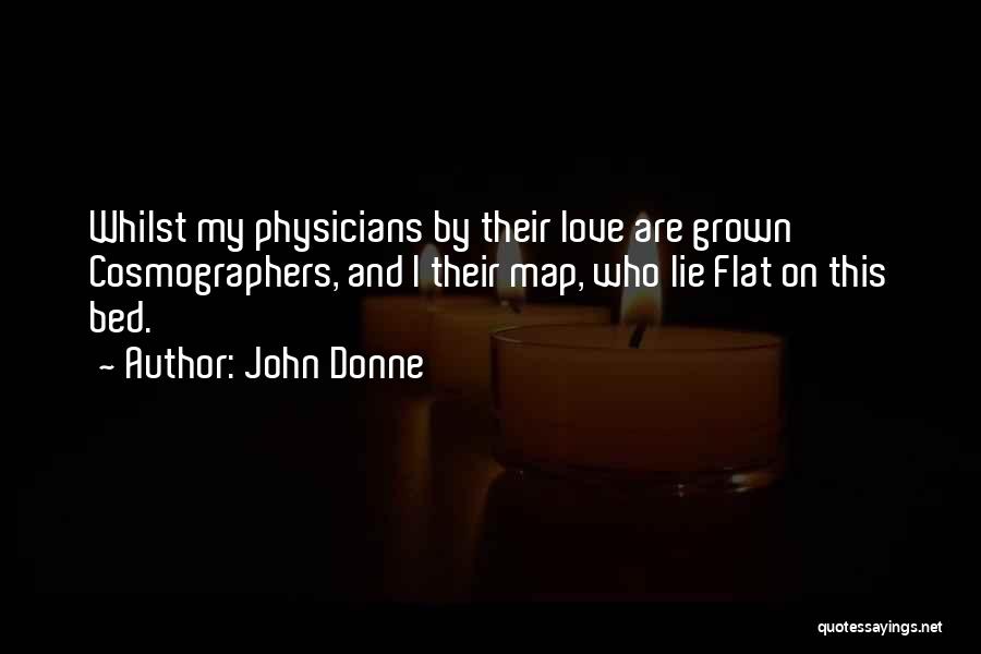 John Donne Quotes: Whilst My Physicians By Their Love Are Grown Cosmographers, And I Their Map, Who Lie Flat On This Bed.