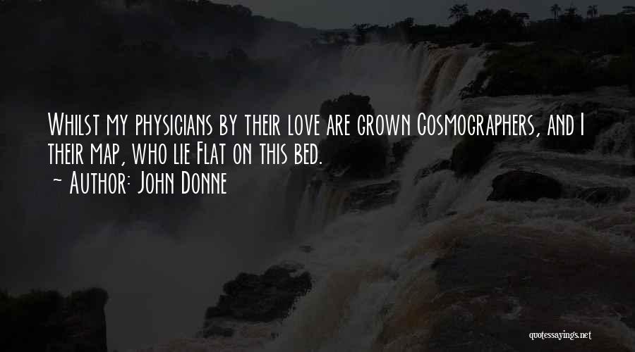 John Donne Quotes: Whilst My Physicians By Their Love Are Grown Cosmographers, And I Their Map, Who Lie Flat On This Bed.