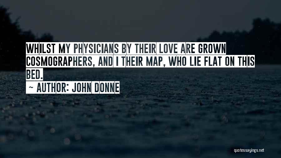 John Donne Quotes: Whilst My Physicians By Their Love Are Grown Cosmographers, And I Their Map, Who Lie Flat On This Bed.