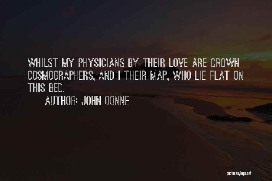 John Donne Quotes: Whilst My Physicians By Their Love Are Grown Cosmographers, And I Their Map, Who Lie Flat On This Bed.