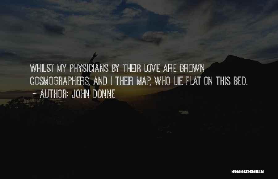 John Donne Quotes: Whilst My Physicians By Their Love Are Grown Cosmographers, And I Their Map, Who Lie Flat On This Bed.