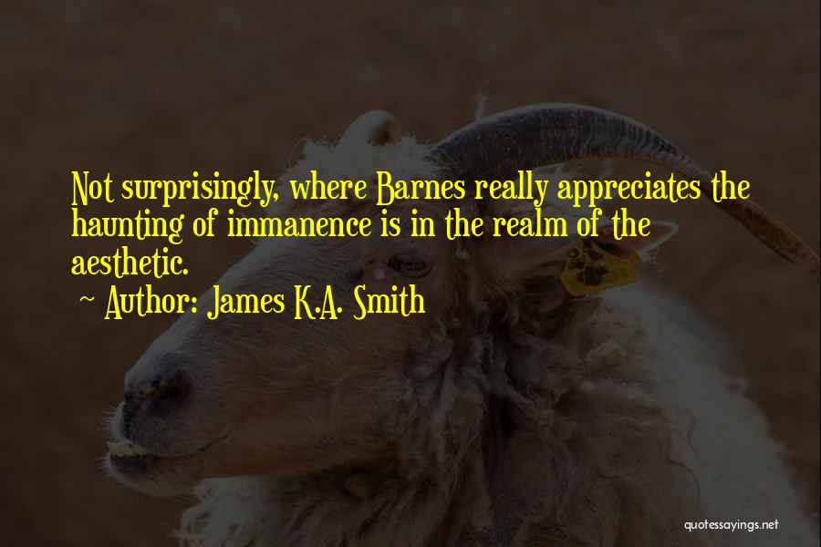 James K.A. Smith Quotes: Not Surprisingly, Where Barnes Really Appreciates The Haunting Of Immanence Is In The Realm Of The Aesthetic.