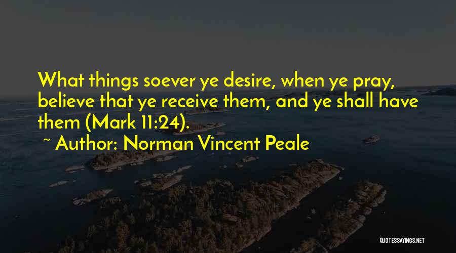 Norman Vincent Peale Quotes: What Things Soever Ye Desire, When Ye Pray, Believe That Ye Receive Them, And Ye Shall Have Them (mark 11:24).