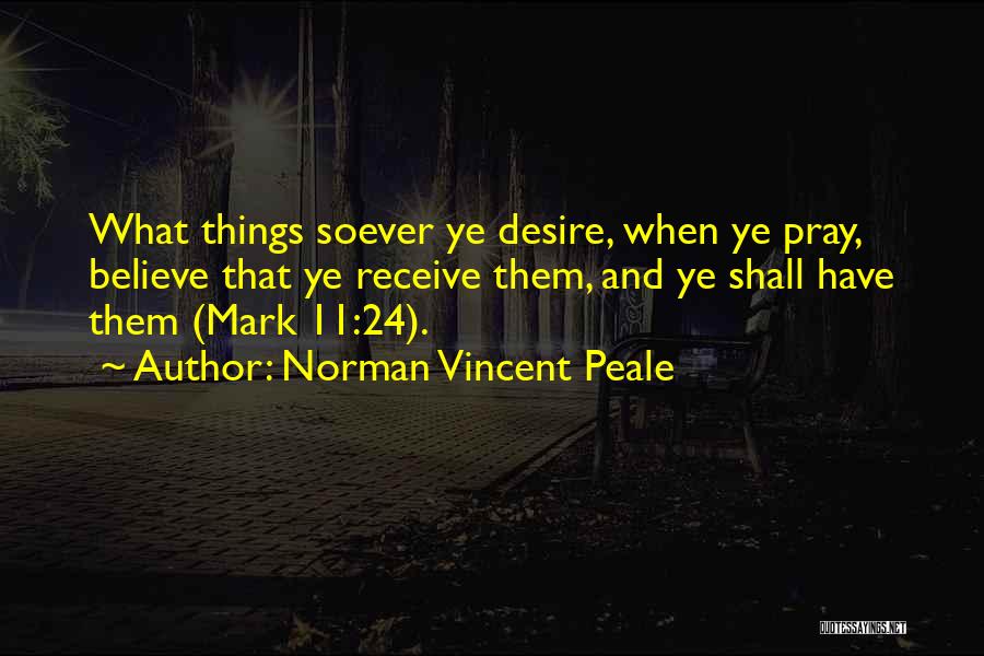 Norman Vincent Peale Quotes: What Things Soever Ye Desire, When Ye Pray, Believe That Ye Receive Them, And Ye Shall Have Them (mark 11:24).