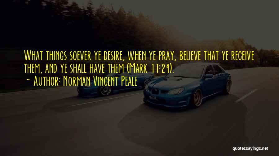 Norman Vincent Peale Quotes: What Things Soever Ye Desire, When Ye Pray, Believe That Ye Receive Them, And Ye Shall Have Them (mark 11:24).