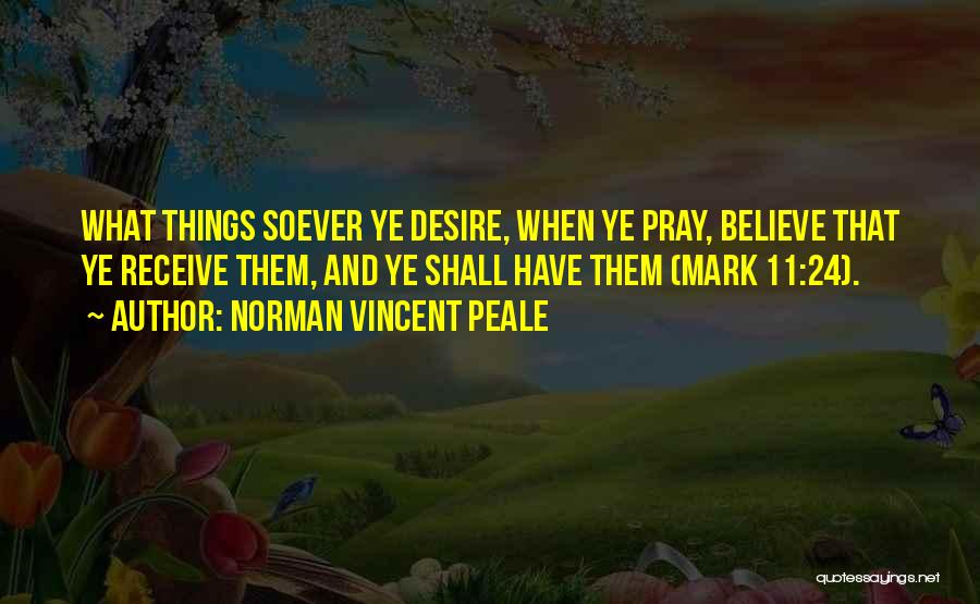 Norman Vincent Peale Quotes: What Things Soever Ye Desire, When Ye Pray, Believe That Ye Receive Them, And Ye Shall Have Them (mark 11:24).