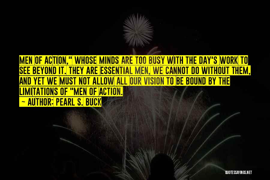 Pearl S. Buck Quotes: Men Of Action, Whose Minds Are Too Busy With The Day's Work To See Beyond It. They Are Essential Men,