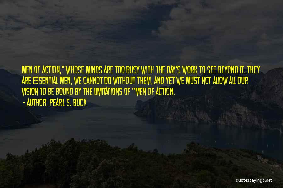 Pearl S. Buck Quotes: Men Of Action, Whose Minds Are Too Busy With The Day's Work To See Beyond It. They Are Essential Men,