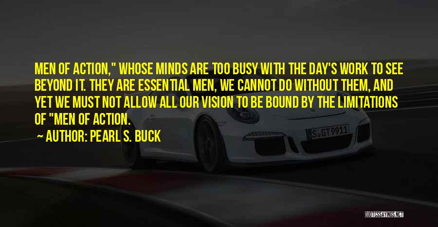 Pearl S. Buck Quotes: Men Of Action, Whose Minds Are Too Busy With The Day's Work To See Beyond It. They Are Essential Men,