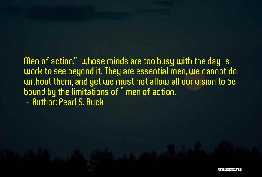 Pearl S. Buck Quotes: Men Of Action, Whose Minds Are Too Busy With The Day's Work To See Beyond It. They Are Essential Men,