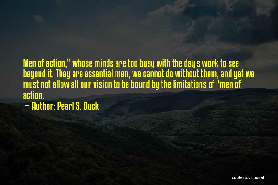 Pearl S. Buck Quotes: Men Of Action, Whose Minds Are Too Busy With The Day's Work To See Beyond It. They Are Essential Men,