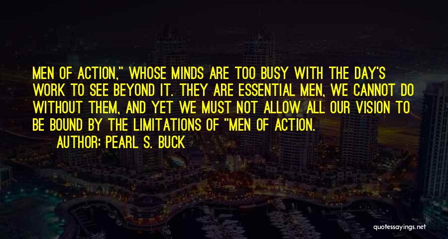 Pearl S. Buck Quotes: Men Of Action, Whose Minds Are Too Busy With The Day's Work To See Beyond It. They Are Essential Men,