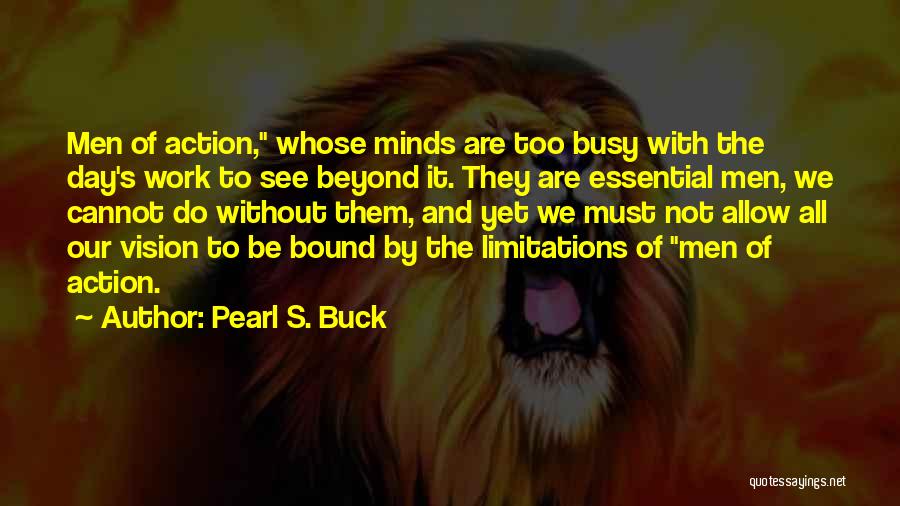 Pearl S. Buck Quotes: Men Of Action, Whose Minds Are Too Busy With The Day's Work To See Beyond It. They Are Essential Men,
