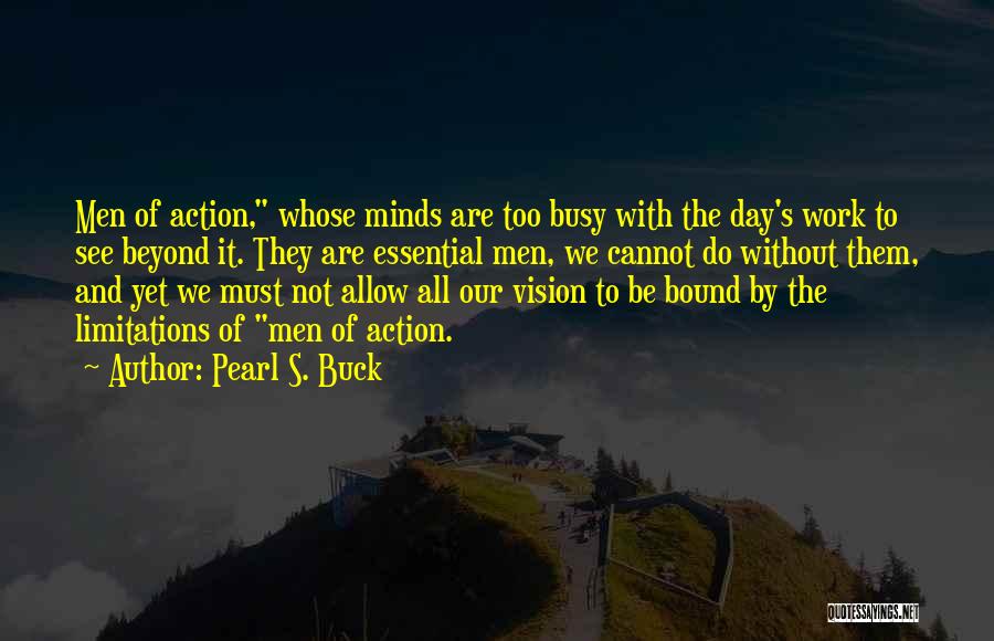 Pearl S. Buck Quotes: Men Of Action, Whose Minds Are Too Busy With The Day's Work To See Beyond It. They Are Essential Men,