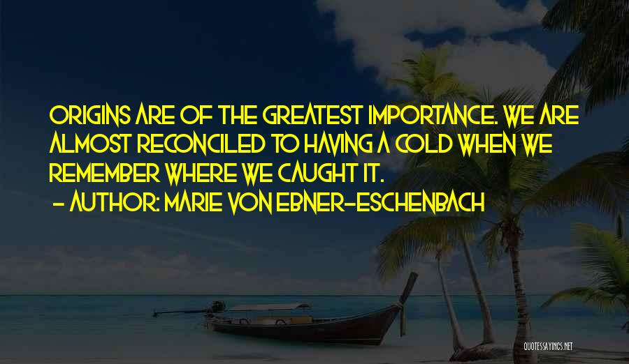 Marie Von Ebner-Eschenbach Quotes: Origins Are Of The Greatest Importance. We Are Almost Reconciled To Having A Cold When We Remember Where We Caught