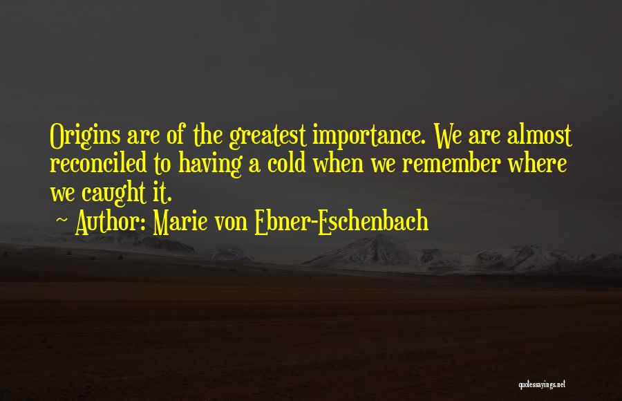 Marie Von Ebner-Eschenbach Quotes: Origins Are Of The Greatest Importance. We Are Almost Reconciled To Having A Cold When We Remember Where We Caught