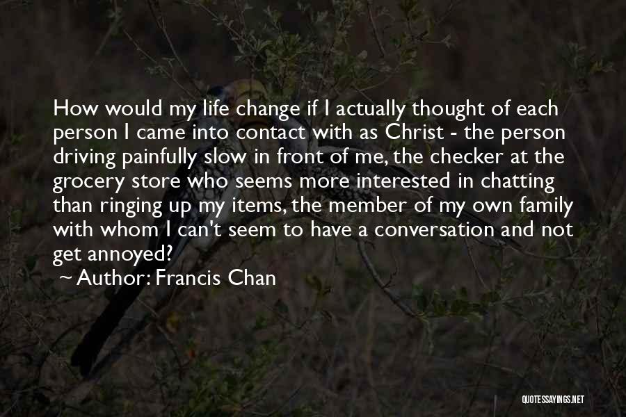 Francis Chan Quotes: How Would My Life Change If I Actually Thought Of Each Person I Came Into Contact With As Christ -