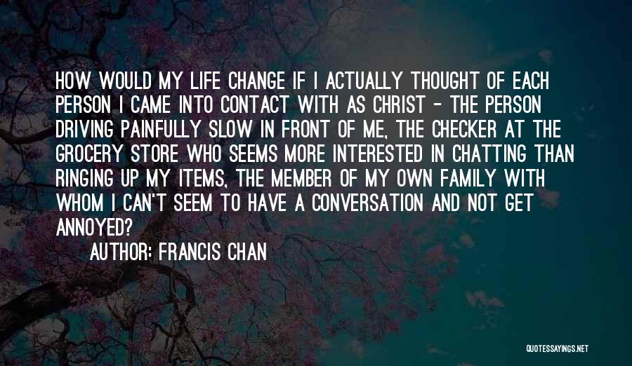 Francis Chan Quotes: How Would My Life Change If I Actually Thought Of Each Person I Came Into Contact With As Christ -