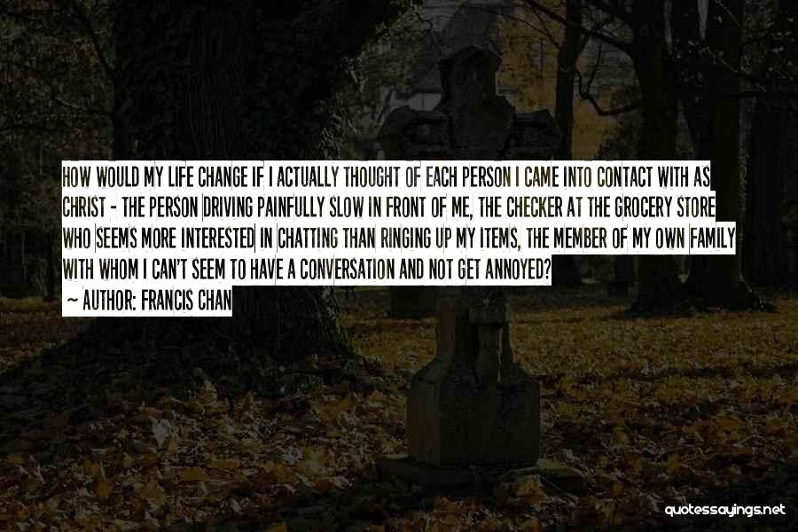 Francis Chan Quotes: How Would My Life Change If I Actually Thought Of Each Person I Came Into Contact With As Christ -