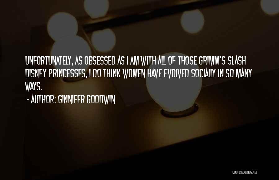 Ginnifer Goodwin Quotes: Unfortunately, As Obsessed As I Am With All Of Those Grimm's Slash Disney Princesses, I Do Think Women Have Evolved