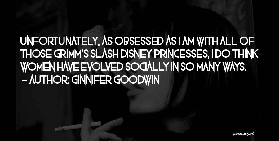 Ginnifer Goodwin Quotes: Unfortunately, As Obsessed As I Am With All Of Those Grimm's Slash Disney Princesses, I Do Think Women Have Evolved