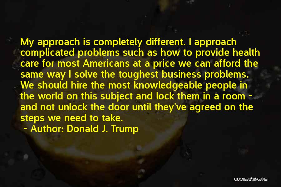 Donald J. Trump Quotes: My Approach Is Completely Different. I Approach Complicated Problems Such As How To Provide Health Care For Most Americans At