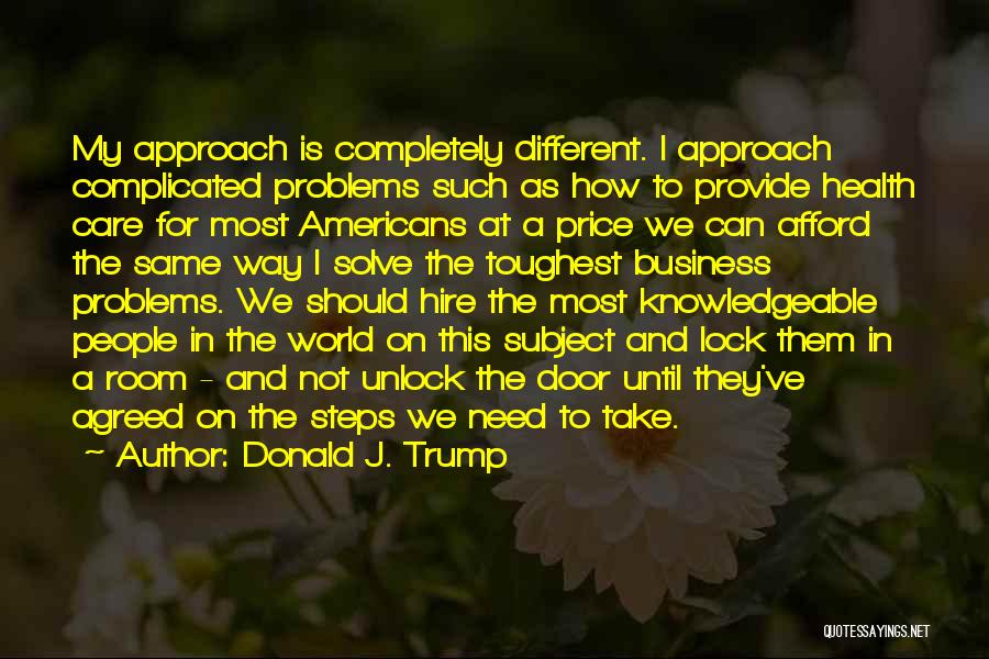 Donald J. Trump Quotes: My Approach Is Completely Different. I Approach Complicated Problems Such As How To Provide Health Care For Most Americans At