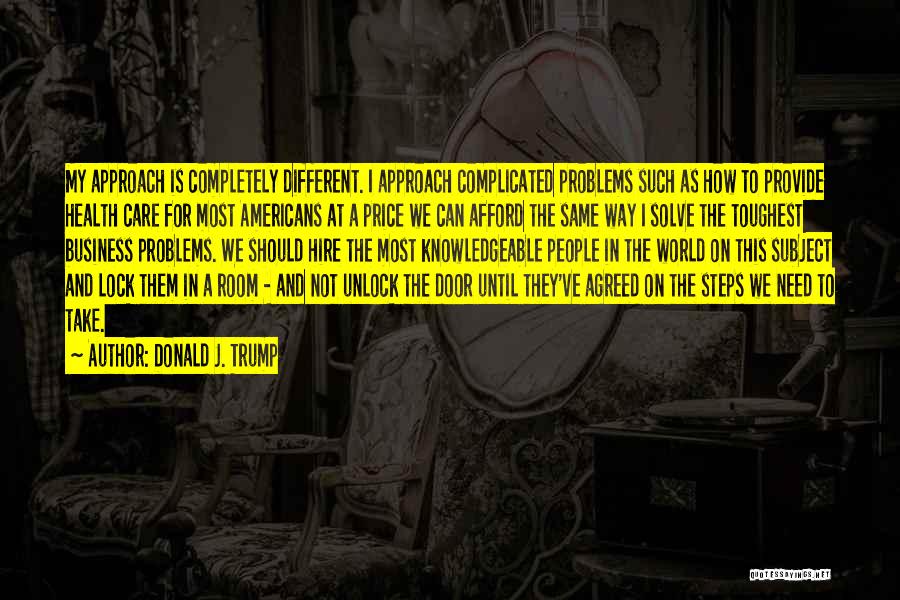 Donald J. Trump Quotes: My Approach Is Completely Different. I Approach Complicated Problems Such As How To Provide Health Care For Most Americans At