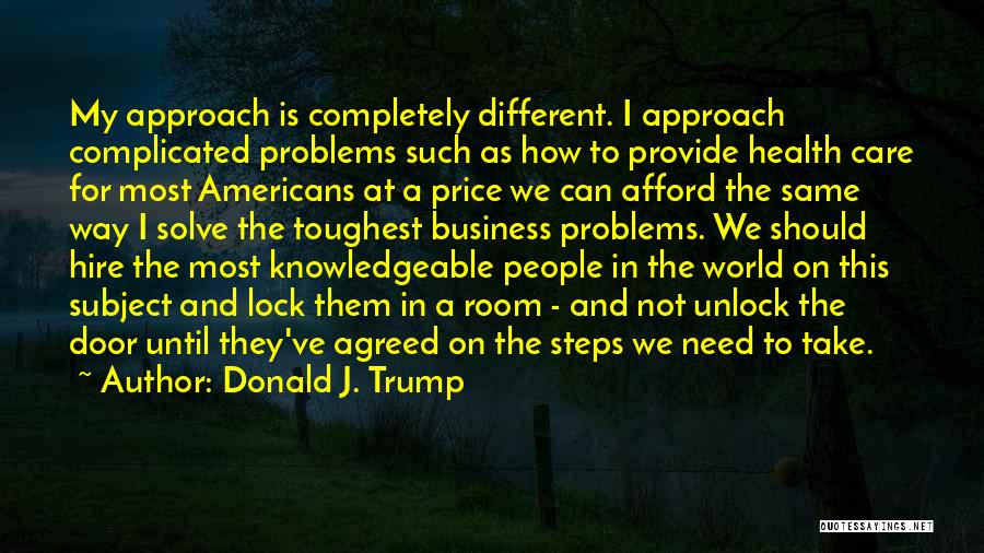 Donald J. Trump Quotes: My Approach Is Completely Different. I Approach Complicated Problems Such As How To Provide Health Care For Most Americans At