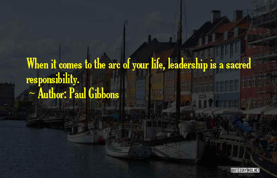 Paul Gibbons Quotes: When It Comes To The Arc Of Your Life, Leadership Is A Sacred Responsibility.