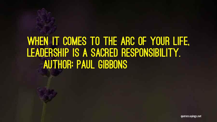 Paul Gibbons Quotes: When It Comes To The Arc Of Your Life, Leadership Is A Sacred Responsibility.