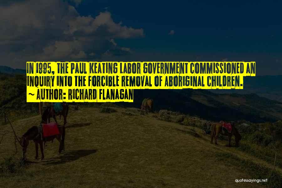 Richard Flanagan Quotes: In 1995, The Paul Keating Labor Government Commissioned An Inquiry Into The Forcible Removal Of Aboriginal Children.