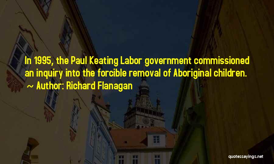 Richard Flanagan Quotes: In 1995, The Paul Keating Labor Government Commissioned An Inquiry Into The Forcible Removal Of Aboriginal Children.