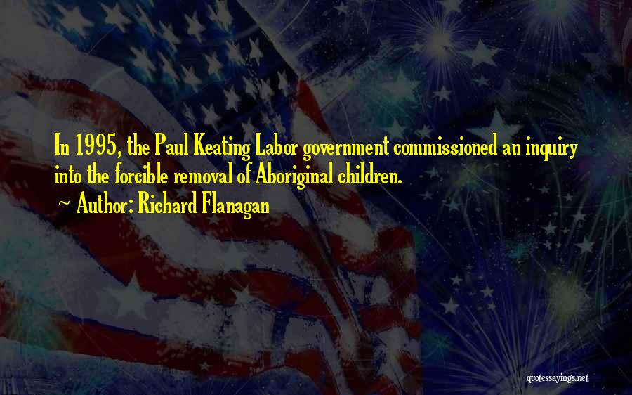 Richard Flanagan Quotes: In 1995, The Paul Keating Labor Government Commissioned An Inquiry Into The Forcible Removal Of Aboriginal Children.