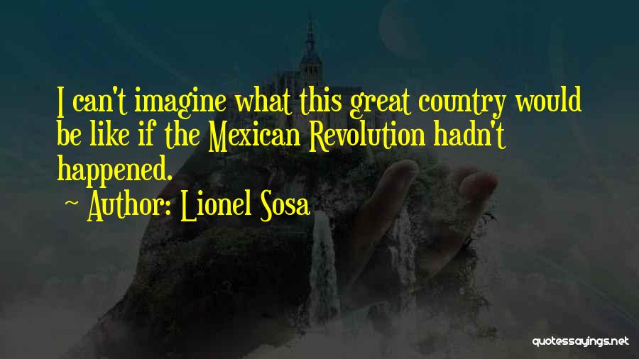 Lionel Sosa Quotes: I Can't Imagine What This Great Country Would Be Like If The Mexican Revolution Hadn't Happened.