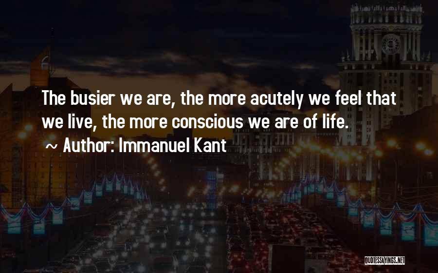 Immanuel Kant Quotes: The Busier We Are, The More Acutely We Feel That We Live, The More Conscious We Are Of Life.