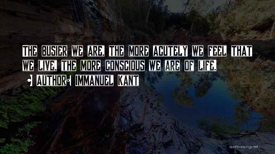 Immanuel Kant Quotes: The Busier We Are, The More Acutely We Feel That We Live, The More Conscious We Are Of Life.