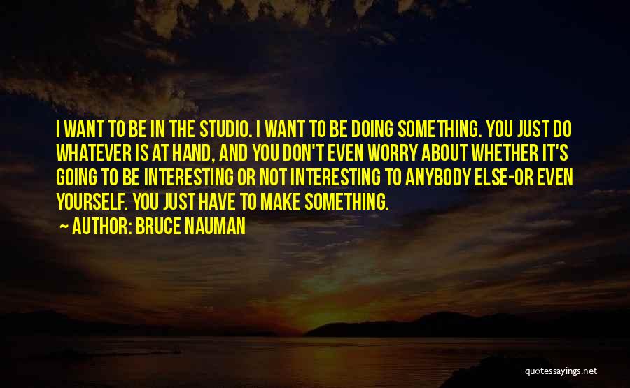 Bruce Nauman Quotes: I Want To Be In The Studio. I Want To Be Doing Something. You Just Do Whatever Is At Hand,
