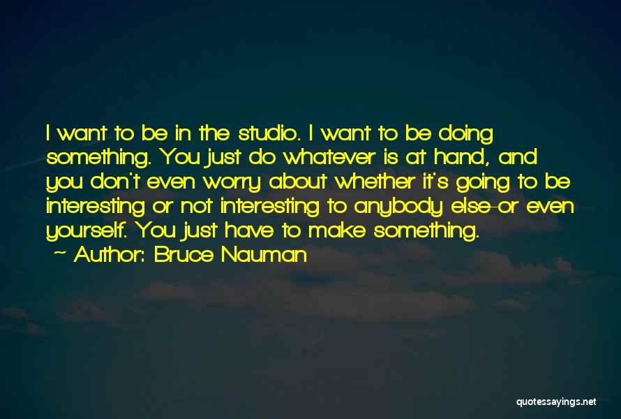 Bruce Nauman Quotes: I Want To Be In The Studio. I Want To Be Doing Something. You Just Do Whatever Is At Hand,
