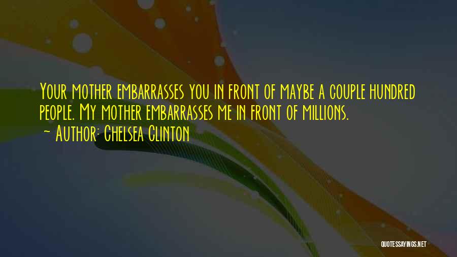 Chelsea Clinton Quotes: Your Mother Embarrasses You In Front Of Maybe A Couple Hundred People. My Mother Embarrasses Me In Front Of Millions.