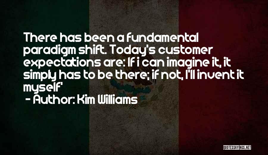 Kim Williams Quotes: There Has Been A Fundamental Paradigm Shift. Today's Customer Expectations Are: If I Can Imagine It, It Simply Has To