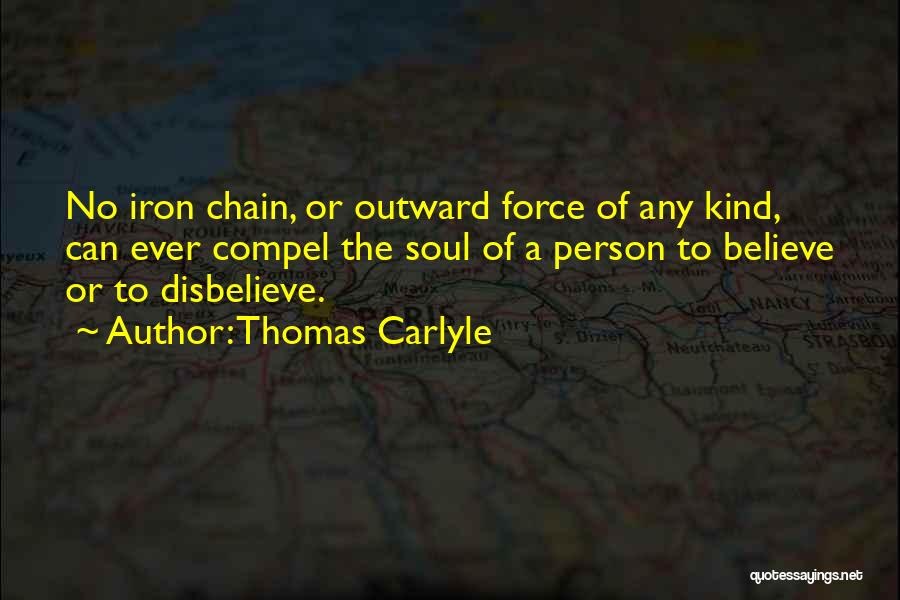 Thomas Carlyle Quotes: No Iron Chain, Or Outward Force Of Any Kind, Can Ever Compel The Soul Of A Person To Believe Or