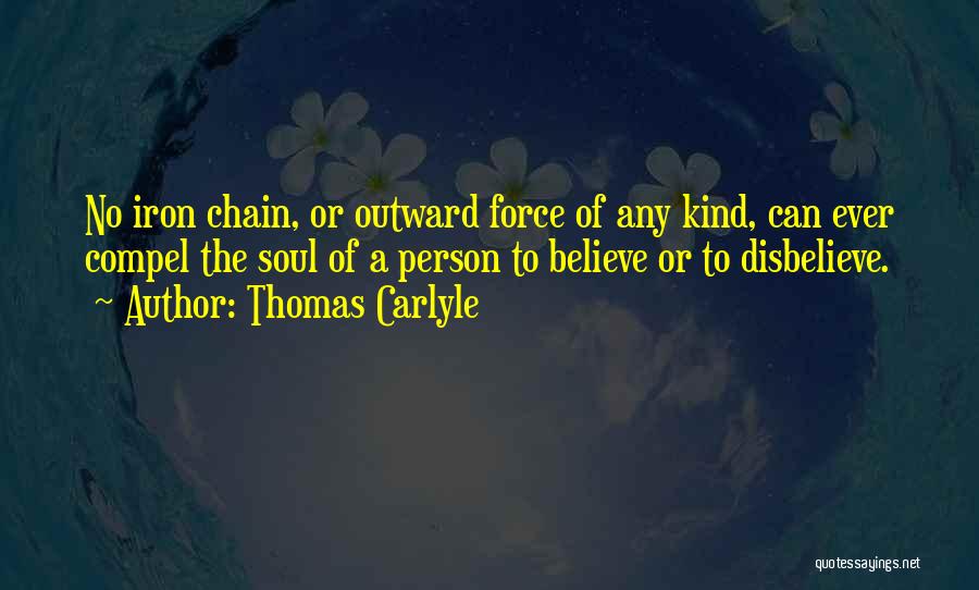 Thomas Carlyle Quotes: No Iron Chain, Or Outward Force Of Any Kind, Can Ever Compel The Soul Of A Person To Believe Or