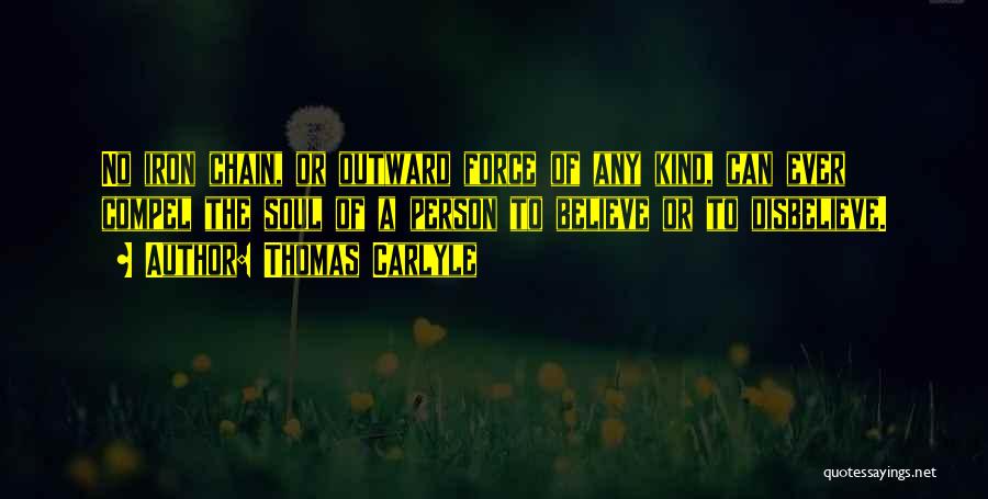 Thomas Carlyle Quotes: No Iron Chain, Or Outward Force Of Any Kind, Can Ever Compel The Soul Of A Person To Believe Or