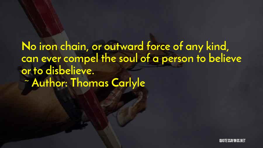 Thomas Carlyle Quotes: No Iron Chain, Or Outward Force Of Any Kind, Can Ever Compel The Soul Of A Person To Believe Or